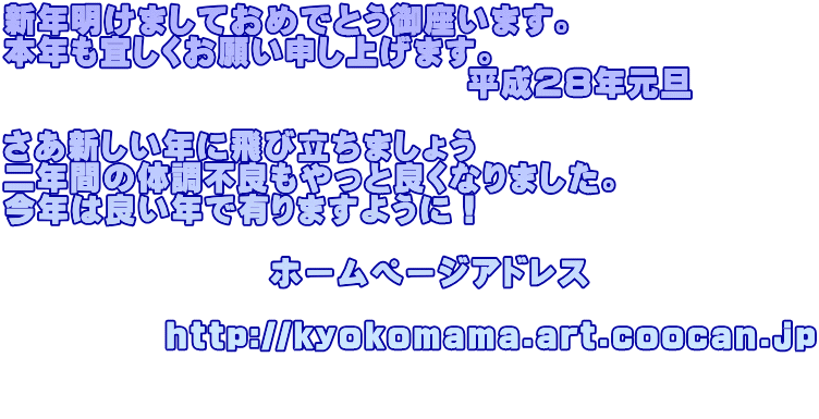 新年明けましておめでとう御座います。 本年も宜しくお願い申し上げます。 　　　　　　　　　　　　　　平成２８年元旦  さあ新しい年に飛び立ちましょう 二年間の体調不良もやっと良くなりました。 今年は良い年で有りますように！  　　　　　　　　ホームページアドレス            http://kyokomama.art.coocan.jp  